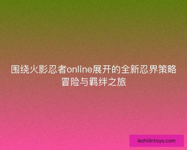 围绕火影忍者online展开的全新忍界策略冒险与羁绊之旅