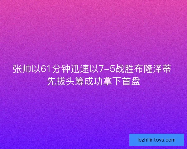张帅以61分钟迅速以7-5战胜布隆泽蒂 先拔头筹成功拿下首盘
