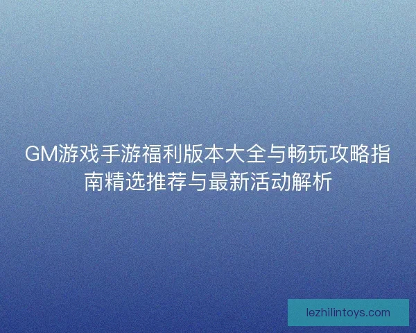 GM游戏手游福利版本大全与畅玩攻略指南精选推荐与最新活动解析