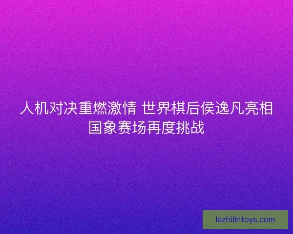 人机对决重燃激情 世界棋后侯逸凡亮相国象赛场再度挑战