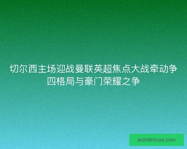 切尔西主场迎战曼联英超焦点大战牵动争四格局与豪门荣耀之争