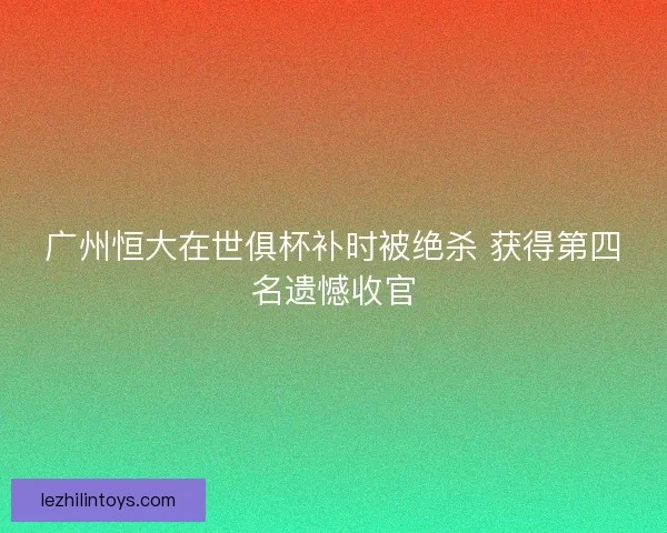 广州恒大在世俱杯补时被绝杀 获得第四名遗憾收官